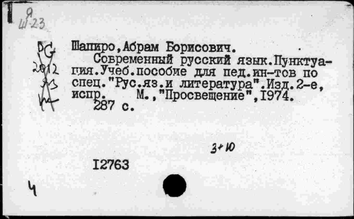 ﻿п3
> Шапиро,Абрам Борисович.
Современный русский язык.Пунктуа ция.Учеб.пособие для пед.ин-тов по спец. "Т^ус.яз.и литература".Изд.2-е, исп^ М., "Просвещение", 1974.
3+Ю
12763